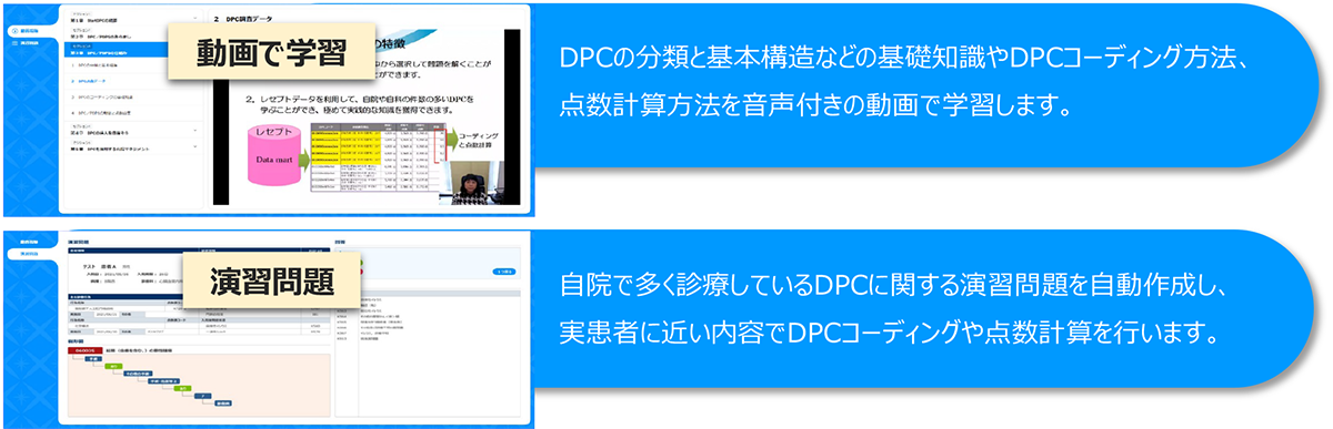 「動画で学習」DPCの分類と基本構造などの基礎知識やDPCコーディング方法、点数計算方法を音声付きの動画で学習します。「演習問題」自院で多く診療しているDPCに関する演習問題を自動作成し、実患者に近い内容でDPCコーディングや点数計算を行います。